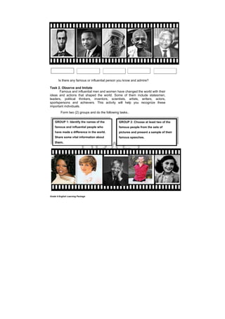 DRAFT
April 10, 2014
Grade 9 English Learning Package
Is there any famous or influential person you know and admire?
Task 2. Observe and Imitate
Famous and influential men and women have changed the world with their
ideas and actions that shaped the world. Some of them include statesmen,
leaders, political thinkers, inventors, scientists, artists, writers, actors,
sportspersons and achievers. This activity will help you recognize these
important individuals.
Form two (2) groups and do the following tasks..
GROUP 2: Choose at least two of the
famous people from the sets of
pictures and present a sample of their
famous speeches.
GROUP 1: Identify the names of the
famous and influential people who
have made a difference in the world.
Share some vital information about
them.
 