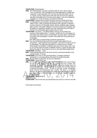 DRAFT
April 10, 2014
Grade 9 English Learning Package
YOUNG MAN: Parkenstacker.
GIRL: Mr. Parkenstacker, because I wanted to talk, for once, with a natural
man—a real man—one unspoiled by the despicable gloss of wealth and
supposed social superiority. Oh! You have no idea how weary I am of
it—money, money, money! And of the men who surround me, dancing
like little marionettes all cut from the same pattern. I am sick of pleasure,
of jewels, of travel, of society, of luxuries of all kinds!
YOUNG MAN: I always had the idea that money must be a pretty good thing.
GIRL: A competence is to be desired, certainly. But when you have so many
millions that—! [She concludes the sentence with a gesture of despair.]
It is the monotony of it that palls. Drives, dinners, theatres, balls, suppers,
balls, dinners, more balls, followed of course by dinners and suppers, with
the gilding of superfluous wealth over it all. Sometimes the very tinkle of
the ice in my champagne glass nearly drives me mad.
YOUNG MAN: You know …I’ve always liked to read up on the habits and
customs of the wealthy class. I consider myself a bit of a connoisseur on
the subject. But I like to have my information accurate. Now, I had formed
the opinion that champagne is cooled in the bottle and not by placing ice
in the glass.
[The GIRL gives a musical laugh of genuine amusement.]
GIRL: You must understand that we of the non-useful class depend for our
amusement upon departure from precedent. Just now it is a fad to put ice
in champagne. The idea was originated by a visiting Prince of Tartary
while dining at the Waldorf. It will soon give way to some other whim. Just
as, at a dinner party this week on Madison Avenue, a green kid glove was
laid by the plate of each guest to be put on and used while eating olives.
YOUNG MAN: [Humbly.] I see.
GIRL: These special diversions of the inner circle do not become familiar to the
common public, of course.
YOUNG MAN: Of course. It’s all quite fascinating. I’ve always wanted to
participate in, or at least witness first hand, the rituals of the elite.
GIRL: We are drawn to that which we do not understand.
YOUNG MAN: I guess that’s true.
GIRL: For my part, I have always thought that if I should ever love a man it would
be one of lowly station. One who is a worker and not a drone. But,
doubtless, the claims of caste and wealth will prove stronger than my
inclination. Just now I am besieged by two suitors. One is Grand Duke of
a German principality. I think he has, or has had, a wife, somewhere,
driven mad by his intemperance and cruelty. The other is an English
Marquis, so cold and mercenary that I prefer even the diabolical nature of
the Duke. What is it that impels me to tell you these things, Mr.
Packenwacker?
YOUNG MAN: Parkenstacker.
GIRL: Of course.
YOUNG MAN: I don’t know why you should bare your soul to a common man like
 