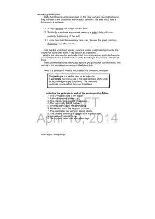DRAFT
April 10, 2014
Grade 9 English Learning Package
Identifying Participles
Study the following sentences based on the play you have read in this lesson.
Pay attention to the underlined word in each sentence. Be able to say how it
functions in a sentence.
1. A large-meshed veil hangs over her face.
2. Suddenly, a waitress approaches, wearing a soiled, dirty uniform—
evidently just coming off her shift.
3. I come here to sit because only here, can I be near the great, common,
throbbing heart of humanity.
Note that the underlined words – meshed, soiled and throbbing describe the
nouns that came after them. They function as adjectives.
What is the base word of each adjective? Note that meshed and soiled are the
past participle forms of mesh and soil while throbbing is the present participle of
throb.
These underlined words belong to a special group of words called verbals. The
verbals in the sample sentences are called participles.
What is a participle? What is the position of a one-word participle?
Underline the participle in each of the sentences that follow.
1. The crying baby had a wet diaper.
2. A shouting crowd greeted us.
3. The cracked vase cannot be repaired.
4. The burning log fell off the fire.
5. Smiling, she hugged the panting dog.
6. We remind him of his forgotten promise.
7. The overloaded car gathered speed slowly.
8. The plumber drained the clogged sink in the kitchen.
9. He held out his bitten finger.
10.The captured rebel died after a few days.
The participle is a verbal used as an adjective.
A participle may make use of the past participle of the verb
or its present participle (-ing form). The one-word
participle comes before the noun it modifies
 