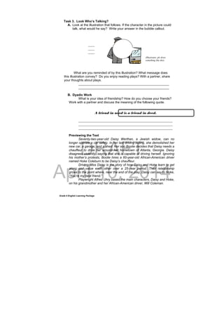 DRAFT
April 10, 2014
Grade 9 English Learning Package
Task 3. Look Who’s Talking?
A. Look at the illustration that follows. If the character in the picture could
talk, what would he say? Write your answer in the bubble callout.
What are you reminded of by this illustration? What message does
this illustration convey? Do you enjoy reading plays? With a partner, share
your thoughts about plays.
___________________________________________________
___________________________________________________
B. Dyadic Work
What is your idea of friendship? How do you choose your friends?
Work with a partner and discuss the meaning of the following quote.
_____________________________________________________
_____________________________________________________
_____________________________________________________
Previewing the Text
Seventy-two-year-old Daisy Werthan, a Jewish widow, can no
longer operate a car safely. In her last driving outing, she demolished her
new car, a garage, and a shed. Her son Boolie decides that Daisy needs a
chauffeur to drive her around her hometown of Atlanta, Georgia. Daisy
disagrees violently, saying that she is capable of driving herself. Ignoring
his mother’s protests, Boolie hires a 60-year-old African-American driver
named Hoke Coleburn to be Daisy’s chauffeur.
Driving Miss Daisy is the story of how Daisy and Hoke learn to get
along and value each other over a 25-year period. Their relationship
grows to the point where, near the end of the play, Daisy can say to Hoke,
“You’re my best friend.”
Playwright Alfred Uhry based the main characters, Daisy and Hoke,
on his grandmother and her African-American driver, Will Coleman.
____
____
____
A friend in need is a friend in deed.
(Illustrator, pls draw
something like this)
 