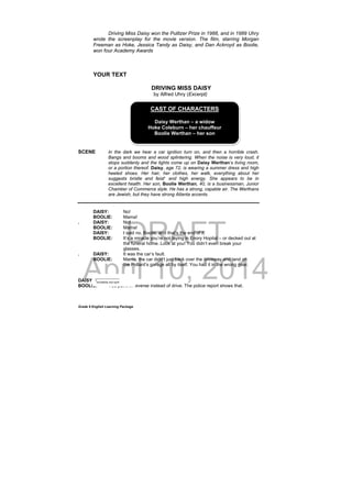 DRAFT
April 10, 2014
Grade 9 English Learning Package
Driving Miss Daisy won the Pulitzer Prize in 1988, and in 1989 Uhry
wrote the screenplay for the movie version. The film, starring Morgan
Freeman as Hoke, Jessica Tandy as Daisy, and Dan Ackroyd as Boolie,
won four Academy Awards
     
YOUR TEXT
DRIVING MISS DAISY
by Alfred Uhry (Excerpt)
SCENE In the dark we hear a car ignition turn on, and then a horrible crash.
Bangs and booms and wood splintering. When the noise is very loud, it
stops suddenly and the lights come up on Daisy Werthan’s living room,
or a portion thereof. Daisy, age 72, is wearing a summer dress and high
heeled shoes. Her hair, her clothes, her walk, everything about her
suggests bristle and feist1
and high energy. She appears to be in
excellent health. Her son, Boolie Werthan, 40, is a businessman, Junior
Chamber of Commerce style. He has a strong, capable air. The Werthans
are Jewish, but they have strong Atlanta accents.
DAISY: No!
BOOLIE: Mama!
. DAISY: No!
BOOLIE: Mama!
DAISY: I said no, Boolie, and that’s the end of it.
BOOLIE: It’s a miracle you’re not laying in Enory Hopital – or decked out at
the funeral home. Look at you! You didn’t even break your
glasses.
. DAISY: It was the car’s fault.
BOOLIE: Mama, the car didn’t just back over the driveway and land on
the Pollard’s garage all by itself. You had it in the wrong gear.
DAISY: I did not!
BOOLIE: You put it in reverse instead of drive. The police report shows that.
CAST OF CHARACTERS
Daisy Werthan – a widow
Hoke Coleburn – her chauffeur
Boolie Werthan – her son
_____________
1
excitability and spirit
 