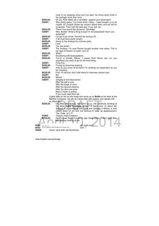 DRAFT
April 10, 2014
Grade 9 English Learning Package
most of my wedding china and I’ve seen her throw silver forks in
the garbage more than once.
BOOLIE: Do you think Idella has a vendetta 2
against your silverware?
DAISY: Stop being sassy. You know what I mean. I was brought up to do
myself. On Forsyth Street we couldn’t afford them and we did for
ourselves. That’s still the best way, if you ask me.
BOOLIE: Them! You sound like Governor Talmadge.
DAISY: Why, Boolie! What a thing to say! I’m not prejudiced! Aren’t you
ashamed?
BOOLIE: I’ve got to go home. Florine’ll be having a fit.
DAISY: Y’all must have plans tonight.
BOOLIE: Going to the Ansleys for a dinner party.
DAISY: I see.
BOOLIE: You see what?
DAISY: The Ansleys. I’m sure Florine bought another new dress. This is
her idea of heaven on earth, isn’t it?
BOOLIE: What?
. DAISY: Socializing with Episcopalians.
BOOLIE: You’re a doodle, Mama. I guess Aunt Nonie can run you
anywhere you need to go for the time being.
DAISY: I’ll be fine.
BOOLIE: I’ll stop by tomorrow evening.
DAISY: How do you know I’ll be here? I’m certainly not dependent on you
for company.
BOOLIE: Fine. I’ll call first. And I still intend to interview colored men.
DAISY: No!
BOOLIE: Mama!
DAISY: (singing to end discussion)
After the ball is over
After the break of morn
After the dancers leaving
After the stars are gone
Many a heart is aching
If you could read them all –
(Lights fade on her as she sings and come up on Bollie at his desk at the
Werthan Company. He sits at a desk piled with papers, and speaks into
an intercom.)
BOOLIE: Ok, Miss McClatchey. Send him on in. (He continues working at
his desk. Hoke Coleburn enters, a black man of about 60,
dressed in a somewhat shiny suit and carrying a fedora, a man
clearly down on his luck but anxious to keep up appearances.)
Yes, Hoke, isn’t it?
HOKE: Yassuh. Hoke Coleburn.
BOOLIE: Have a seat there. I’ve got to sign these letters. I don’t want Miss
McClatchey fussing at me.
HOKE: Keep right on with it. I got all the time in the worl’.
BOOLIE: I see. How long you been out of work?
HOKE: Since back befo’ las November.
_________
2
act of vengeance, often motivated by a long-term feud
 