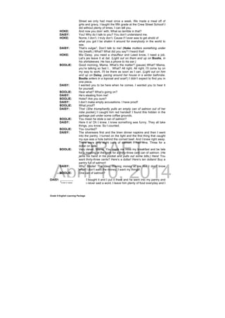 DRAFT
April 10, 2014
Grade 9 English Learning Package
Street we only had meat once a week. We made a meal off of
grits and gravy, I taught the fifth grade at the Crew Street School! I
did without plenty of times. I can tell you.
HOKE: And now you doin’ with. What so terrible in that?
DAISY: You! Why do I talk to you? You don’t understand me.
HOKE: Nome, I don’t. I truly don’t. Cause if I ever was to get ahold of
what you got I be shakin it around for everybody in the world to
see.
DAISY: That’s vulgar3
. Don’t talk to me! (Hoke mutters something under
his breath,) What? What did you say? I heard that!
HOKE: Miz Daisy, you need a chauffeur and Lawd know, I need a job.
Let’s jes leave it at dat. (Light out on them and up on Boolie, in
his shirtsleeves. He has a phone to his ear.)
BOOLIE: Good morning, Mama. What’s the matter? (pause) What? Mama,
you’re talking so fast I… What? All right. All right. I’ll come by on
my way to work. I’ll be there as soon as I can. (Light out on him
and up on Daisy, pacing around her house in a winter bathrobe.
Boolie enters in a topcoat and scarf.) I didn’t expect to find you in
one piece.
DAISY: I wanted you to be here when he comes. I wanted you to hear it
for yourself.
BOOLIE: Hear what? What’s going on?
DAISY: He’s stealing from me!
BOOLIE: Hoke? Are you sure?
DAISY: I don’t make empty accusations. I have proof!
BOOLIE: What proof?
DAISY: This! (She triumphantly pulls an empty can of salmon out of her
robe pocket.) I caught him red handed! I found this hidden in the
garbage pail under some coffee grounds.
BOOLIE: You mean he stole a can of salmon?
DAISY: Here it is! Oh I knew. I knew something was funny. They all take
things, you know. So I counted.
BOOLIE: You counted?
DAISY: The silverware first and the linen dinner napkins and then I went
into the pantry. I turned on the light and the first thing that caught
my eye was a hole behind the corned beef. And I knew right away.
There were only eight cans of salmon. I had nine. Three for a
dollar on sale.
BOOLIE: Very clever, Mama. You made me miss my breakfast and be late
for a meeting at the bank for a thirty-three cent can of salmon. (He
jams his hand in his pocket and pulls out some bills.) Here! You
want thirty-three cents? Here’s a dollar! Here’s ten dollars! Buy a
pantry full of salmon!
DAISY: Why, Boolie! The idea! Waving money at me like I don’t know
what! I don’t want the money. I want my things!
BOOLIE: One can of salmon?
DAISY: It was mine. I bought it and I put it there and he went into my pantry and
took it and he never said a word. I leave him plenty of food everyday and I
___________
3
crude or coarse
 