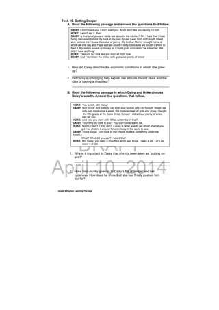 DRAFT
April 10, 2014
Grade 9 English Learning Package
Task 10. Getting Deeper
A. Read the following passage and answer the questions that follow.
1. How did Daisy describe the economic conditions in which she grew
up?
________________________________________________________
2. Did Daisy’s upbringing help explain her attitude toward Hoke and the
idea of having a chauffeur?
________________________________________________________
B. Read the following passage in which Daisy and Hoke discuss
Daisy’s wealth. Answer the questions that follow.
1. Why is it important to Daisy that she not been seen as “putting on
airs?”
_______________________________________________________
_______________________________________________________
2. Hoke has usually given in to Daisy’s fits of temper and her
rudeness. How does he show that she has finally pushed him
too far?
DAISY: I don’t need you. I don’t want you. And I don’t like you saying I’m rich.
HOKE: I won’t say it, then.
DAISY: Is that what you and Idella talk about in the kitchen? Oh, I hate this! I hate
being discussed behind my back in my own house! I was born on Forsyth Street
and, believe me, I knew the value of penny. My brother Manny brought home a
white cat one day and Papa said we couldn’t keep it because we couldn’t afford to
feed it. My sisters saved up money so I could go to school and be a teacher. We
didn’t have anything!
HOKE: Yassum, but look like you doin’ all right now.
DAISY: And I’ve ridden the trolley with groceries plenty of times!
HOKE: You is rich, Miz Daisy!
DAISY: No I’m not! And nobody can ever say I put on airs. On Forsyth Street we
only had meat once a week. We made a meal off grits and gravy, I taught
the fifth grade at the Crew Street School! I did without plenty of times. I
can tell you.
HOKE: And now you doin’ with. What so terrible in that?
DAISY: You! Why do I talk to you? You don’t understand me.
HOKE: Nome, I don’t. I truly don’t. Cause if I ever was to get ahold of what you
got I be shakin’ it around for everybody in the world to see.
DAISY: That’s vulgar. Don’t talk to me! (Hoke mutters something under his
breath,)
What? What did you say? I heard that!
HOKE: Miz Daisy, you need a chauffeur and Lawd know, I need a job. Let’s jes
leave it at dat.
 