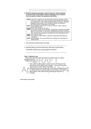 DRAFT
April 10, 2014
Grade 9 English Learning Package
____________________________________________________
____________________________________________________
C. Read the following passage in which Daisy has called up Boolie
to demand that he should fire Hoke for stealing a can of salmon
from her pantry. Answer the questions that follow.
1. How did Daisy describe Hoke’s honesty?
________________________________________________________
2. Describe Daisy by the time Hoke exits. What does she feel about
herself after realizing her wrong judgement of others?
_______________________________________________________
Task 11. Memory Lane
Write about how your relationship with your elderly friend or relative
changed over time.
Follow these steps:
1. Fold a clean sheet of paper into two columns. At the top of the
first column, write “When I was Younger...” and on the top of the
second column, write “When I Get Older...”
2. Think about what you thought, felt, or did with your elderly friend
or relative when you were younger and now that you are older.
Write these in both columns and compare how they have
changed.
DAISY: It was mine. I bought it and I put it there and he went into my pantry and took
it and he never said a word. I leave him plenty of food everyday and I always tell
him exactly what it is. They are like having little children in the house. They want
something so they just take it. Not a smidgin of manners. No conscience.
He’ll never admit this. (Hoke enters in an overcoat)
HOKE: Mornin, Miz daisy. I b’leve it fixin’ to clear up. S’cuse me, I didn’t know you
was here Mist’ Werthan.
BOOLIE:Hoke, I think we have to have a talk.
HOKE: Jes’ a minute. Lemme put my coat away. I be right back. (He pulls a brown paper
bag out of his overcoat.) Oh., Miz Daisy. Yestiddy when you out with yo sister I
ate a can o’your salmon. I know you say eat the leff over pork chops, but they stiff.
Here, I done buy you another can. You want me to put it in the pantry fo’ you?
DAISY: Yes. Thank you, Hoke.
HOKE: I’ll be right wit you Mist’ Wertham. (Hoke exits. Daisy looks at the empty can
in her hand.)
DAISY: (trying for dignity) I’ve got to get dressed now. Goodbye, son. (She pecks his
cheek and exits.
 