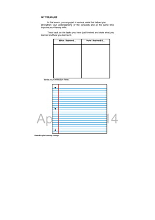 DRAFT
April 10, 2014
Grade 9 English Learning Package
MY TREASURE
In this lesson, you engaged in various tasks that helped you
strengthen your understanding of the concepts and at the same time
improve your literary skills.
Think back on the tasks you have just finished and state what you
learned and how you learned it.
What I learned… How I learned it…
Write your reflection here:
 