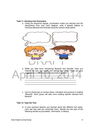 DRAFT
April 10, 2014
Grade 9 English Learning Package
	
14
Task 11. Introduce the Characters
a. Using the sequence signals, punctuation marks you learned and the
descriptions from your Venn diagram, write a speech balloon to
introduce Beowulf and Grendel using the cartoon strips below.
b. While you take turns introducing Beowulf and Grendel, have you
noticed the way you speak and deliver your lines? What are your
suggestions in effectively delivering lines of poems?
__________________________________________________
________________________________________________
__________________________________________________
__________________________________________________
__________________________________________________
c. Let’s try those tips on correct stress, intonation and juncture in reading
“Beowulf”. Each group will take turns reading specific stanzas from
Beowulf.
Task 12. Type the Text
A. In your previous lessons you learned about the different text types.
Let’s see how well you remember them. Identify the text type of the
following articles as journalistic, informative, or literary.
 