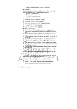 DRAFT
April 10, 2014
Grade 9 English Learning Package
Looking outside the house, I heard a loud noise.
A. Skill Building
Construct sentences using three different forms of the same verb.
Use the underlined word in parentheses as subjects.
His song is boring to hear.
His song bores me.
I am bored to hear his song.
1. frightening, frighten, frightened ( thunder)
2. interesting, interest, interested (movie)
3. depressing, depress, depressed ( result of the test)
4. irritating, irritate, irritated ( manners)
5. amazing, amaze, amazed ( attitude)
B. Test Your Knowledge!
Determine whether the following sentences are dangling or not.
1. Leaking blue ink everywhere, the teacher threw away the broken
pen.
2. Filled with desperate hunger, the homeless children stole some
food.
3. Taking three licks to get to the center, the owl took a chunk out of
the lollipop.
4. Scared of venomous squirrels, the car was Billy’s only escape.
5. Having hidden really well, the Sorianos gave up on looking for
Bob.
6. Tired of teaching about plagiarism, Ernest set the papers on fire.
7. Wishing doom on her co-worker, secret thoughts travelled
through Sophia’s mind.
8. Procrastinating from doing actual work, Harry Potter is discussed
among the staff.
9. Flying low to the ground, Jim saw the crop-duster zip across the
field.
10. Rising on the horizon, the blazing sun signaled a brand new sky.
C. Don’t Dangle Your Participles!
Work with a partner and rewrite the following sentences to correct
the dangling or misplaced participial phrase.
1. Having finished the assignment, the TV was turned on.
___________________________________________
2. Placed in a tiny bundle, we left the newspapers at the door.
___________________________________________
 