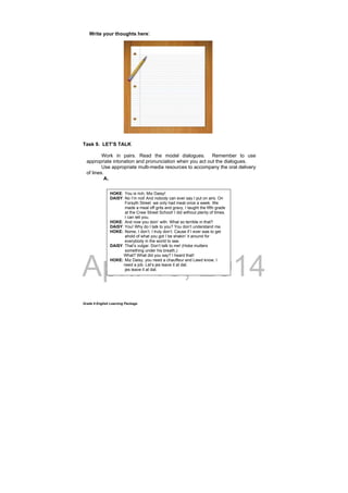 DRAFT
April 10, 2014
Grade 9 English Learning Package
Write your thoughts here:
Task 9. LET’S TALK
Work in pairs. Read the model dialogues. Remember to use
appropriate intonation and pronunciation when you act out the dialogues.
Use appropriate multi-media resources to accompany the oral delivery
of lines.
A.
HOKE: You is rich, Miz Daisy!
DAISY: No I’m not! And nobody can ever say I put on airs. On
Forsyth Street we only had meat once a week. We
made a meal off grits and gravy, I taught the fifth grade
at the Crew Street School! I did without plenty of times.
I can tell you.
HOKE: And now you doin’ with. What so terrible in that?
DAISY: You! Why do I talk to you? You don’t understand me.
HOKE: Nome, I don’t. I truly don’t. Cause if I ever was to get
ahold of what you got I be shakin’ it around for
everybody in the world to see.
DAISY: That’s vulgar. Don’t talk to me! (Hoke mutters
something under his breath,)
What? What did you say? I heard that!
HOKE: Miz Daisy, you need a chauffeur and Lawd know, I
need a job. Let’s jes leave it at dat.
jes leave it at dat.
 
