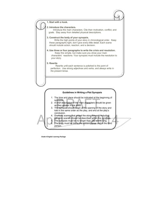 DRAFT
April 10, 2014
Grade 9 English Learning Package
1. Start with a hook.
2. Introduce the characters.
Introduce the main characters. Cite their motivation, conflict, and
goals. Stay away from detailed physical descriptions.
3. Construct the body of your synopsis.
Write the high points of your story in chronological order. Keep
these paragraphs tight, don’t give every little detail. Each scene
should include action, reaction, and a decision.
4. Use three or four paragraphs to write the crisis and resolution.
Keep this simple, but make sure you show your main
characters’ reactions. Your synopsis must include the resolution to
your story.
5. Rewrite
Rewrite until each sentence is polished to the point of
perfection. Use strong adjectives and verbs, and always write in
the present tense.
Guidelines in Writing a Plot Synopsis
1. The time and place should be indicated at the beginning of
synopsis.
2. A brief description of the main characters should be given
as they appear in the story.
3. The synopsis should begin at the opening of the story and
told in the same order as the play, and end at the play’s
conclusion.
4. Dramatic scenes that propel the story forward, including
climactic scenes should be described within the synopsis.
5. The synopsis must be no longer than 250 words long.
6. The story must be told in the present tense and in the third
person.
 