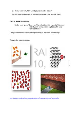 DRAFT
April 10, 2014
3. If you were him, how would you resolve the issue?
***Discuss your answers with a partner then share them with the class.
Task 2. Peek at the Note
  As the song goes, “Ebony and Ivory, live together in perfect harmony
Side by side on my piano, keyboard, Oh Lord
Why don’t we?”
Can you determine the underlying meaning of the lyrics of the song?
Analyze the pictures below.
http://www.crystalgraphics.com/powerpictures/images.photos.asp?ss=prejudice 
 
 
 