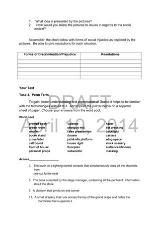 DRAFT
April 10, 2014
1. What idea is presented by the pictures?
2. How would you relate the pictures to issues in regards to the social
context?
Accomplish the chart below with forms of social injustice as depicted by the
pictures. Be able to give resolutions for each situation.
Forms of Discrimination/Prejudice Resolutions
Your Text
Task 3. Perm Term
To gain better understanding and appreciation of Drama it helps to be familiar
with the terminologies related to it. Accomplish the puzzle below on a separate
sheet of paper. Choose your answers from the word pool.
Word pool
prompt book valence hazer
green room shotgun mic set dressing
woofer false proscenium backlight
boom stand douser casters
crossfader jackknife platform wing space
call board house right stock scenery
front of house floorplan audience blinders
personal props subwoofer masking
Across__________________
3. The lever on a lighting control console that simultaneously dims all the channels
from
one cut to the next
5. The book compiled by the stage manager, containing all the pertinent information
about the show
7. A platform that pivots on one corner
11. A small drapery that runs across the top of the grand drape and hides the
hardware that suspends it
 