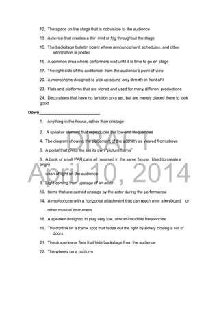 DRAFT
April 10, 2014
12. The space on the stage that is not visible to the audience
13. A device that creates a thin mist of fog throughout the stage
15. The backstage bulletin board where announcement, schedules, and other
information is posted
16. A common area where performers wait until it is time to go on stage
17. The right side of the auditorium from the audience’s point of view
20. A microphone designed to pick up sound only directly in front of it
23. Flats and platforms that are stored and used for many different productions
24. Decorations that have no function on a set, but are merely placed there to look
good
Down___________________________
1. Anything in the house, rather than onstage
2. A speaker element that reproduces the low-end frequencies
4. The diagram showing the placement of the scenery as viewed from above
6. A portal that gives the set its own “picture frame”
8. A bank of small PAR cans all mounted in the same fixture. Used to create a
bright
wash of light on the audience
9. Light coming from upstage of an actor
10. Items that are carried onstage by the actor during the performance
14. A microphone with a horizontal attachment that can reach over a keyboard or
other musical instrument
18. A speaker designed to play very low, almost inaudible frequencies
19. The control on a follow spot that fades out the light by slowly closing a set of
doors
21. The draperies or flats that hide backstage from the audience
22. The wheels on a platform
 