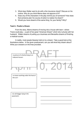DRAFT
April 10, 2014
3. What does Walter want to do with a the insurance check? Discuss on his
motive. Why do you think Mama does not approve of it?
4. Does any of the characters in the play remind you of someone? How does
that someone plan his course of action to realize his dream?
5. Would you have dreamt of the same thing for your family? Why?
Task 6. Predict a Dream
From the story, Mama dreams of moving into a house with lawn—where
Travis could play -- a part of her great “American Dream” which she nurtures with her
husband. Walter dreams of putting up a business and Beneatha dreams of finishing
a medical course.
In reality, most people likewise hold on to a dream. Take a good look at the
illustrations below. In the given predicament, can you tell what they dream about?
Write your answers on the lines provided.
________________________________
________________________________
________________________________
_______________________________
________________________________
________________________________
_________________________________
_________________________________
_________________________________
<a picture of a family living in an 
indecent house> 
<a mason working under the heat of 
the sun> 
<an old beggar lying in the 
pavement> 
 