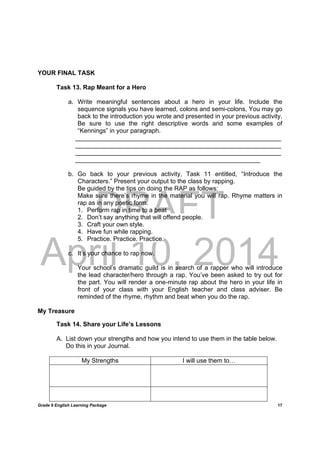 DRAFT
April 10, 2014
Grade 9 English Learning Package
	
17
YOUR FINAL TASK
Task 13. Rap Meant for a Hero
a. Write meaningful sentences about a hero in your life. Include the
sequence signals you have learned, colons and semi-colons, You may go
back to the introduction you wrote and presented in your previous activity.
Be sure to use the right descriptive words and some examples of
“Kennings” in your paragraph.
___________________________________________________________
___________________________________________________________
___________________________________________________________
_____________________________________________________
b. Go back to your previous activity, Task 11 entitled, “Introduce the
Characters.” Present your output to the class by rapping.
Be guided by the tips on doing the RAP as follows:
Make sure there’s rhyme in the material you will rap. Rhyme matters in
rap as in any poetic form.
1. Perform rap in time to a beat
2. Don’t say anything that will offend people.
3. Craft your own style.
4. Have fun while rapping.
5. Practice. Practice. Practice.
c. It’s your chance to rap now.
Your school’s dramatic guild is in search of a rapper who will introduce
the lead character/hero through a rap. You’ve been asked to try out for
the part. You will render a one-minute rap about the hero in your life in
front of your class with your English teacher and class adviser. Be
reminded of the rhyme, rhythm and beat when you do the rap.
My Treasure
Task 14. Share your Life’s Lessons
A. List down your strengths and how you intend to use them in the table below.
Do this in your Journal.
My Strengths I will use them to…
 