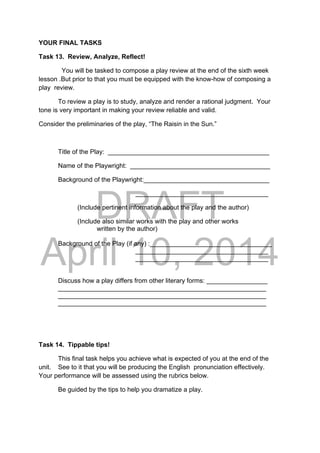DRAFT
April 10, 2014
YOUR FINAL TASKS
Task 13. Review, Analyze, Reflect!
You will be tasked to compose a play review at the end of the sixth week
lesson .But prior to that you must be equipped with the know-how of composing a
play review.
To review a play is to study, analyze and render a rational judgment. Your
tone is very important in making your review reliable and valid.
Consider the preliminaries of the play, “The Raisin in the Sun.”
Title of the Play: _____________________________________________
Name of the Playwright: _______________________________________
Background of the Playwright:___________________________________
_____________________________________
(Include pertinent information about the play and the author)
    (Include also similar works with the play and other works
written by the author)
Background of the Play (if any) :__________________________________
_____________________________________
_____________________________________
Discuss how a play differs from other literary forms: _________________
__________________________________________________________
__________________________________________________________
__________________________________________________________
Task 14. Tippable tips!
This final task helps you achieve what is expected of you at the end of the
unit. See to it that you will be producing the English pronunciation effectively.
Your performance will be assessed using the rubrics below.
Be guided by the tips to help you dramatize a play.
 