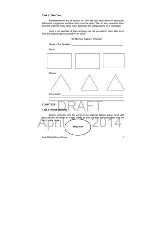 DRAFT
April 10, 2014
Grade 9 English Learning Package
 
3
Task 3. Take Two
Advertisements are all around us. We see and read them on television,
billboards, magazines and hear them over the radio. We can also download them
from the internet. They serve many purposes like campaigning for a candidate.
Here is an example of that campaign ad. As you watch, listen also as to
how the speaker gives a stand on an issue.
It’s Morning Again in America!
Stand of the Speaker: ________________________________________
Facts:
Biases:
Your stand: _________________________________________________
___________________________________________________________
___________________________________________________________
YOUR TEXT
Task 4. World of Words
Before venturing into the world of our featured literary piece, work with
your partner and write as many words as you can that are associated with the
word in the circle.
 
SALESMAN
 