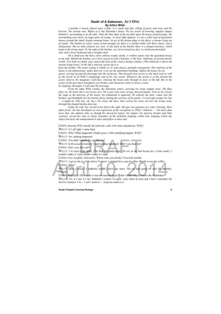 DRAFT
April 10, 2014
Grade 9 English Learning Package
 
6
Death of A Salesman, ACT ONE
By Arthur Miller
A melody is heard, played upon a flute. It is small and fine, telling of grass and trees and the
horizon. The curtain rises. Before us is the Salesman’s house. We are aware of towering, angular shapes
behind it, surrounding it on all sides. Only the blue light of the sky falls upon the house and forestage; the
surrounding area shows an angry glow of orange. As more light appears, we see a solid vault of apartment
houses around the small, fragile-seeming home. An air of the dream dings to the place, a dream rising out
of reality. The kitchen at center seems actual enough, for there is a kitchen table with three chairs, and a
refrigerator. But no other fixtures are seen. At the back of the kitchen there is a draped entrance, which
leads to the living room. To the right of the kitchen, on a level raised two feet, is a bedroom furnished
only with a brass bedstead and a straight chair.
On a shelf over the bed a silver athletic trophy stands. A window opens onto the apartment house
at the side. Behind the kitchen, on a level raised six and a half feet, is the boys’ bedroom, at present barely
visible. Two beds are dimly seen, and at the back of the room a dormer window. (This bedroom is above the
unseen living room.) At the left a stairway curves up to it
from the kitchen. The entire setting is wholly or, in some places, partially transparent. The roof-line of the
house is one-dimensional; under and over it we see the apartment buildings. Before the house lies an
apron, curving beyond the forestage into the orchestra. This forward area serves as the back yard as well
as the locale of all Willy’s imaginings and of his city scenes. Whenever the action is in the present the
actors observe the imaginary wall-lines, entering the house only through its door at the left. But in the
scenes of the past these boundaries are broken, and characters enter or leave a room
by stepping »through« a wall onto the forestage.
From the right, Willy Loman, the Salesman, enters, carrying two large sample cases. The flute
plays on. He hears but is not aware of it. He is past sixty years of age, dressed quietly. Even as he crosses
the stage to the doorway of the house, his exhaustion is apparent. He unlocks the door, comes into the
kitchen, and thankfully lets his burden down, feeling the soreness of his palms. A word-sigh escapes his lips
— it might be »Oh, boy, oh, boy.« He closes the door, then carries his cases out into the living room,
through the draped kitchen doorway.
Linda, his wife, has stirred in her bed at the right. She gets out and puts on a robe, listening. Most
often jovial, she has developed an iron repression of her exceptions to Willy’s behavior — she more than
loves him, she admires him, as though his mercurial nature, his temper, his massive dreams and little
cruelties, served her only as sharp reminders of the turbulent longings within him, longings which she
shares but lacks the temperament to utter and follow to their end.
LINDA (hearing Willy outside the bedroom, calls with some trepidation): Willy!
WILLY: It’s all right. I came back.
LINDA: Why? What happened? (Slight pause.) Did something happen, Willy?
WILLY: No, nothing happened.
LINDA: You didn’t smash the car, did you?
WILLY (with casual irritation): I said nothing happened. Didn’t you hear me?
LINDA: Don’t you feel well?
WILLY: I’m tired to the death. (The flute has faded away. He sits on the bed beside her, a little numb.) I
couldn’t make it. I just couldn’t make it, Linda.
LINDA (very carefully, delicately): Where were you all day? You look terrible.
WILLY: I got as far as a little above Yonkers. I stopped for a cup of coffee. Maybe it was the coffee.
LINDA: What?
WILLY (after a pause): I suddenly couldn’t drive any more. The car kept going off onto the shoulder,
y’know?
LINDA (helpfully): Oh. Maybe it was the steering again. I don’t think Angelo knows the Studebaker.
WILLY: No, it’s me, it’s me. Suddenly I realize I’m goin’ sixty miles an hour and I don’t remember the
last five minutes. I’m— I can’t seem to — keep my mind to it.
 