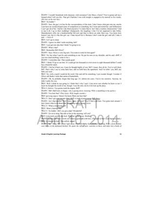 DRAFT
April 10, 2014
Grade 9 English Learning Package
 
12
HAPPY: I would! Somebody with character, with resistance! Like Mom, y’know? You’re gonna call me a
bastard when I tell you this. That girl Charlotte I was with tonight is engaged to be married in five weeks.
(He tries on his new hat.)
BIFF: No kiddin’!
HAPPY: Sure, the guy’s in line for the vice-presidency of the store. I don’t know what gets into me, maybe
I just have an overdeveloped sense of competition or something, but I went and ruined her, and furthermore
I can’t get rid of her. And he’s the third executive I’ve done that to. Isn’t that a crummy characteristic? And
to top it all, I go to their weddings! (Indignantly, but laughing.) Like I’m not supposed to take bribes.
Manufacturers offer me a hundred-dollar bill now and then to throw an order their way. You know how
honest I am, but it’s like this girl, see. I hate myself for it. Because I don’t want the girl, and still, I take it
and — I love it!
BIFF: Let’s go to sleep.
HAPPY: I guess we didn’t settle anything, heh?
BIFF: I just got one idea that I think I’m going to try.
HAPPY: What’s that?
BIFF: Remember Bill Oliver?
HAPPY: Sure, Oliver is very big now. You want to work for him again?
BIFF: No, but when I quit he said something to me. He put his arm on my shoulder, and he said, »Biff, if
you ever need anything, come to me.«
HAPPY: I remember that. That sounds good.
BIFF: I think I’ll go to see him. If I could get ten thousand or even seven or eight thousand dollars I could
buy a beautiful ranch.
HAPPY: I bet he’d back you. Cause he thought highly of you, Biff. I mean, they all do. You’re well liked,
Biff. That’s why I say to come back here, and we both have the apartment. And I’m tellin’ you, Biff, any
babe you want...
BIFF: No, with a ranch I could do the work I like and still be something. I just wonder though. I wonder if
Oliver still thinks I stole that carton of basketballs.
HAPPY: Oh, he probably forgot that long ago. It’s almost ten years. You’re too sensitive. Anyway, he
didn’t really fire you.
BIFF: Well, I think he was going to. I think that’s why I quit. I was never sure whether he knew or not. I
know he thought the world of me, though. I was the only one he’d let lock up the place.
WILLY (below): You gonna wash the engine, Biff?
HAPPY: Shh! (Biff looks at Happy, who is gazing down, listening. Willy is mumbling in the parlor.)
HAPPY: You hear that? (They listen. Willy laughs warmly.)
BIFF (growing angry): Doesn’t he know Mom can hear that?
WILLY: Don’t get your sweater dirty, Biff! (A look of pain crosses Biffs face.)
HAPPY: Isn’t that terrible? Don’t leave again, will you? You’ll find a job here. You gotta stick around. I
don’t know what to do about him, it’s getting embarrassing.
WILLY: What a simonizing job!
BIFF: Mom’s hearing that!
WILLY: No kiddin’, Biff, you got a date? Wonderful!
HAPPY: Go on to sleep. But talk to him in the morning, will you?
BIFF (reluctantly getting into bed): With her in the house. Brother!
HAPPY (getting into bed): I wish you’d have a good talk with him. (The light of their room begins to fade.)
BIFF (to himself in bed): That selfish, stupid...
HAPPY: Sh... Sleep, Biff. (Their light is out. Well before they have finished speaking, Willy’s form is dimly
seen below in the darkened kitchen. He opens the refrigerator, searches in there, and takes out a bottle of
 