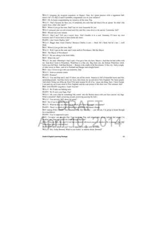 DRAFT
April 10, 2014
Grade 9 English Learning Package
 
14
WILLY (stopping the incipient argument, to Happy): Sure, he’s gotta practice with a regulation ball,
doesn’t he? (To Biff.) Coach’ll probably congratulate you on your initiative!
BIFF: Oh, he keeps congratulating my initiative all the time, Pop.
WILLY: That’s because he likes you. If somebody else took that ball there’d be an uproar. So what’s the
report, boys, what’s the report?
BIFF: Where’d you go this time, Dad? Gee we were lonesome for you.
WILLY (pleased, puts an arm around each boy and they come down to the apron): Lonesome, heh?
BIFF: Missed you every minute.
WILLY: Don’t say? Tell you a secret, boys. Don’t breathe it to a soul. Someday I’ll have my own
business, and I’ll never have to leave home any more.
HAPPY: Like Uncle Charley, heh?
WILLY: Bigger than Uncle Charley! Because Charley is not — liked. He’s liked, but he’s not — well
liked.
BIFF: Where’d you go this time, Dad?
WILLY: Well, I got on the road, and I went north to Providence. Met the Mayor.
BIFF: The Mayor of Providence!
WILLY: He was sitting in the hotel lobby.
BIFF: What’d he say?
WILLY: He said, »Morning!« And I said, »You got a fine city here, Mayor.« And then he had coffee with
me. And then I went to Waterbury. Waterbury is a fine city. Big clock city, the famous Waterbury clock.
Sold a nice bill there. And then Boston — Boston is the cradle of the Revolution. A fine city. And a couple
of other towns in Mass., and on to Portland and Bangor and straight home!
BIFF: Gee, I’d love to go with you sometime, Dad.
WILLY: Soon as summer comes.
HAPPY: Promise?
WILLY: You and Hap and I, and I’ll show you all the towns. America is full of beautiful towns and fine,
upstanding people. And they know me, boys, they know me up and down New England. The finest people.
And when I bring you fellas up, there’ll be open sesame for all of us, ‘cause one thing, boys: I have friends.
I can park my car in any street in New England, and the cops protect it like their own. This summer, heh?
BIFF AND HAPPY (together): Yeah! You bet!
WILLY: We’ll take our bathing suits.
HAPPY: We’ll carry your bags, Pop!
WILLY: Oh, won’t that be something! Me comin’ into the Boston stores with you boys carryin’ my bags.
What a sensation! (Biff is prancing around, practicing passing the ball.)
WILLY: You nervous, Biff, about the game?
BIFF: Not if you’re gonna be there.
WILLY: What do they say about you in school, now that they made you captain?
HAPPY: There’s a crowd of girls behind him everytime the classes change.
BIFF (taking Willy’s hand): This Saturday, Pop, this Saturday — just for you, I’m going to break through
for a touchdown.
HAPPY: You’re supposed to pass.
BIFF: I’m takin’ one play for Pop. You watch me, Pop, and when I take off my helmet, that means I’m
breakin’ out. Then you watch me crash through that line!
WILLY (kisses Biff): Oh, wait’ll I tell this in Boston! (Bernard enters in knickers. He is younger than Biff,
earnest and loyal, a worried boy).
BERNARD: Biff, where are you? You’re supposed to study with me today.
WILLY: Hey, looka Bernard. What’re you lookin’ so anemic about, Bernard?
 