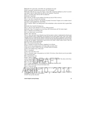 DRAFT
April 10, 2014
Grade 9 English Learning Package
 
15
BERNARD: He’s gotta study, Uncle Willy. He’s got Regents next week.
HAPPY (tauntingly, spinning Bernard around): Let’s box, Bernard!
BERNARD: Biff! (He gets away from Happy.) Listen, Biff, I heard Mr. Birnbaum say that if you don’t
start studyin’ math he’s gonna flunk you, and you won’t graduate. I heard him!
WILLY: You better study with him, Biff. Go ahead now.
BERNARD: I heard him!
BIFF: Oh, Pop, you didn’t see my sneakers! (He holds up a foot for Willy to look at.)
WILLY: Hey, that’s a beautiful job of printing!
BERNARD (wiping his glasses): Just because he printed Universityof Virginia on his sneakers doesn’t
mean they’ve got to graduate him. Uncle Willy!
WILLY (angrily): What’re you talking about? With scholarships to three universities they’re gonna flunk
him?
BERNARD: But I heard Mr. Birnbaum say...
WILLY: Don’t be a pest, Bernard! (To his boys.) What an anemic!
BERNARD: Okay, I’m waiting for you in my house, Biff. (Bernard goes off. The Lomans laugh.)
WILLY: Bernard is not well liked, is he?
BIFF: He’s liked, but he’s not well liked.
HAPPY: That’s right, Pop.
WILLY: That’s just what I mean. Bernard can get the best marks in school, y’understand, but when he gets
out in the business world, y’understand, you are going to be five times ahead of him. That’s why I thank
Almighty God you’re both built like Adonises. Because the man who makes an appearance in the business
world, the man who creates personal interest, is the man who gets ahead. Be liked and you will never want.
You take me, for instance. I never have to wait in line to see a buyer. »Willy Loman is here!« That’s all
they have to know, and I go right through.
BIFF: Did you knock them dead. Pop?
WILLY: Knocked ‘em cold in Providence, slaughtered ‘em in Boston.
HAPPY (on his back, pedaling again): I’m losing weight, you notice, Pop?
(Linda enters as of old, a ribbon in her hair, carrying a basket of washing.)
LINDA (with youthful energy): Hello, dear!
WILLY: Sweetheart!
LINDA: How’d the Chevvy run?
WILLY: Chevrolet, Linda, is the greatest car ever built. (To the boys.) Since when do you let your mother
carry wash up the stairs?
BIFF: Grab hold there, boy!
HAPPY: Where to, Mom?
LINDA: Hang them up on the line. And you better go down to your friends, Biff. The cellar is full of boys.
They don’t know what to do with themselves.
BIFF: Ah, when Pop comes home they can wait!
WILLY (laughs appreciatively): You better go down and tell them what to do, Biff.
BIFF: I think I’ll have them sweep out the furnace room.
WILLY: Good work, Biff.
BIFF (goes through wall-line of kitchen to doorway at back and calls down): Fellas! Everybody sweep out
the furnace room! I’ll be right down!
VOICES: All right! Okay, Biff.
BIFF: George and Sam and Frank, come out back! We’re hangin’ up the wash! Come on, Hap, on the
double! (He and Happy carry out the basket.)
LINDA: The way they obey him!
 