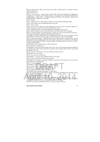 DRAFT
April 10, 2014
Grade 9 English Learning Package
 
17
WILLY (smiling): Well, I figure, what the hell, life is short, a couple of jokes. (To himself.) I joke too
much (The smile goes.)
LINDA: Why? You’re...
WILLY: I’m fat. I’m very — foolish to look at, Linda. I didn’t tell you, but Christmas time I happened to
be calling on F. H. Stewarts, and a salesman I know, as I was going in to see the buyer I heard him say
something about — walrus. And I — I cracked him right across the face. I won’t take that. I simply will not
take that. But they do laugh at me. I know that.
LINDA: Darling...
WILLY: I gotta overcome it. I know I gotta overcome it. I’m not dressing to advantage, maybe.
LINDA: Willy, darling, you’re the handsomest man in the world...
WILLY: Oh, no, Linda.
LINDA: To me you are. (Slight pause.) The handsomest. (From the darkness is heard the laughter of a
woman. Willy doesn’t turn to it, but it continues through Linda’s lines.)
LINDA: And the boys, Willy. Few men are idolized by their children the way you are.
(Music is heard as behind a scrim, to the left of the house; The Woman, dimly seen, is dressing.)
WILLY (with great feeling): You’re the best there is, Linda, you’re a pal, you know that? On the road —
on the road I want to grab you sometimes and just kiss the life outa you.
(The laughter is loud now, and he moves into a brightening area at the left, where The Woman has come
from behind the scrim and is standing, putting on her hat, looking into a »mirror« and laughing.)
WILLY: Cause I get so lonely — especially when business is bad and there’s nobody to talk to. I get the
feeling that I’ll never sell anything again, that I won’t make a living for you, or a business, a business for
the boys. (He talks through The Woman’s subsiding laughter; The Woman primps at the »mirror«.) There’s
so much I want to make for...
THE WOMAN: Me? You didn’t make me, Willy. I picked you.
WILLY (pleased): You picked me?
THE WOMAN: (who is quite proper-looking, Willy’s age): I did. I’ve been sitting at that desk watching all
the salesmen go by, day in, day out. But you’ve got such a sense of humor, and we do have such a good
time together, don’t we?
WILLY: Sure, sure. (He takes her in his arms.) Why do you have to go now?
THE WOMAN: It’s two o’clock...
WILLY: No, come on in! (He pulls her.)
THE WOMAN:... my sisters’ll be scandalized. When’ll you be back?
WILLY: Oh, two weeks about. Will you come up again?
THE WOMAN: Sure thing. You do make me laugh. It’s good for me. (She squeezes his arm, kisses him.)
And I think you’re a wonderful man.
WILLY: You picked me, heh?
THE WOMAN: Sure. Because you’re so sweet. And such a kidder.
WILLY: Well, I’ll see you next time I’m in Boston.
THE WOMAN: I’ll put you right through to the buyers.
WILLY (slapping her bottom): Right. Well, bottoms up!
THE WOMAN (slaps him gently and laughs): You just kill me,
Willy. (He suddenly grabs her and kisses her roughly.) You kill me. And thanks for the stockings. I love a
lot of stockings. Well, good night.
WILLY: Good night. And keep your pores open!
THE WOMAN: Oh, Willy! (The Woman bursts out laughing, and Linda’s laughter blends
in. The Woman disappears into the dark. Now the area at the kitchen table brightens. Linda is sitting where
she was at the kitchen table, but now is mending a pair of her silk stockings.)
LINDA: You are, Willy. The handsomest man. You’ve got no reason to feel that...
 
