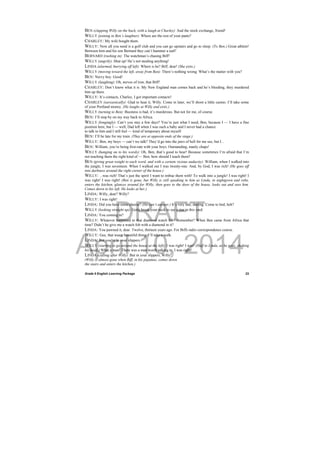 DRAFT
April 10, 2014
Grade 9 English Learning Package
 
23
BEN (clapping Willy on the back, with a laugh at Charley): And the stock exchange, friend!
WILLY (joining in Ben’s laughter): Where are the rest of your pants?
CHARLEY: My wife bought them.
WILLY: Now all you need is a golf club and you can go upstairs and go to sleep. (To Ben.) Great athlete!
Between him and his son Bernard they can’t hammer a nail!
BERNARD (rushing in): The watchman’s chasing Biff!
WILLY (angrily): Shut up! He’s not stealing anything!
LINDA (alarmed, hurrying off left): Where is he? Biff, dear! (She exits.)
WILLY (moving toward the left, away from Ben): There’s nothing wrong. What’s the matter with you?
BEN: Nervy boy. Good!
WILLY (laughing): Oh, nerves of iron, that Biff!
CHARLEY: Don’t know what it is. My New England man comes back and he’s bleeding, they murdered
him up there.
WILLY: It’s contacts, Charley, I got important contacts!
CHARLEY (sarcastically): Glad to hear it, Willy. Come in later, we’ll shoot a little casino. I’ll take some
of your Portland money. (He laughs at Willy and exits.)
WILLY (turning to Ben): Business is bad, it’s murderous. But not for me, of course.
BEN: I’ll stop by on my way back to Africa.
WILLY (longingly): Can’t you stay a few days? You’re just what I need, Ben, because I — I have a fine
position here, but I — well, Dad left when I was such a baby and I never had a chance
to talk to him and I still feel — kind of temporary about myself.
BEN: I’ll be late for my train. (They are at opposite ends of the stage.)
WILLY: Ben, my boys — can’t we talk? They’d go into the jaws of hell for me see, but I...
BEN: William, you’re being first-rate with your boys. Outstanding, manly chaps!
WILLY (hanging on to his words): Oh, Ben, that’s good to hear! Because sometimes I’m afraid that I’m
not teaching them the right kind of — Ben, how should I teach them?
BEN (giving great weight to each word, and with a certain vicious audacity): William, when I walked into
the jungle, I was seventeen. When I walked out I was twenty-one. And, by God, I was rich! (He goes off
into darkness around the right corner of the house.)
WILLY: ...was rich! That’s just the spirit I want to imbue them with! To walk into a jungle! I was right! I
was right! I was right! (Ben is gone, but Willy is still speaking to him as Linda, in nightgown and robe,
enters the kitchen, glances around for Willy, then goes to the door of the house, looks out and sees him.
Comes down to his left. He looks at her.)
LINDA: Willy, dear? Willy?
WILLY: I was right!
LINDA: Did you have some cheese? (He can’t answer.) It’s very late, darling. Come to bed, heh?
WILLY (looking straight up): Gotta break your neck to see a star in this yard.
LINDA: You coming in?
WILLY: Whatever happened to that diamond watch fob? Remember? When Ben came from Africa that
time? Didn’t he give me a watch fob with a diamond in it?
LINDA: You pawned it, dear. Twelve, thirteen years ago. For Biffs radio correspondence course.
WILLY: Gee, that was a beautiful thing. I’ll take a walk.
LINDA: But you’re in your slippers.
WILLY (starting to go around the house at the left): I was right! I was! (Half to Linda, as he goes, shaking
his head.) What a man! There was a man worth talking to. I was right!
LINDA (calling after Willy): But in your slippers, Willy!
(Willy is almost gone when Biff, in his pajamas, comes down
the stairs and enters the kitchen.)
 