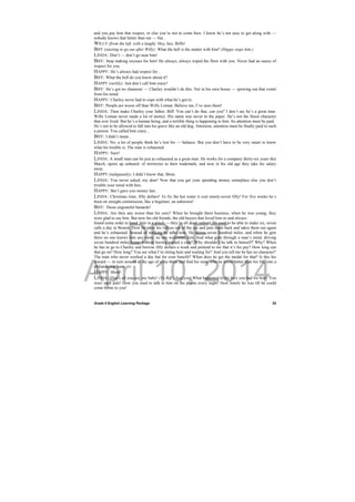 DRAFT
April 10, 2014
Grade 9 English Learning Package
 
25
and you pay him that respect, or else you’re not to come here. I know he’s not easy to get along with —
nobody knows that better than me — but...
WILLY (from the left, with a laugh): Hey, hey, Biffo!
BIFF (starting to go out after Willy): What the hell is the matter with him? (Happy stops him.)
LINDA: Don’t — don’t go near him!
BIFF: Stop making excuses for him! He always, always wiped the floor with you. Never had an ounce of
respect for you.
HAPPY: He’s always had respect for...
BIFF: What the hell do you know about it?
HAPPY (surlily): Just don’t call him crazy!
BIFF: He’s got no character — Charley wouldn’t do this. Not in his own house — spewing out that vomit
from his mind.
HAPPY: Charley never had to cope with what he’s got to.
BIFF: People are worse off than Willy Loman. Believe me, I’ve seen them!
LINDA: Then make Charley your father, Biff. You can’t do that, can you? I don’t say he’s a great man.
Willy Loman never made a lot of money. His name was never in the paper. He’s not the finest character
that ever lived. But he’s a human being, and a terrible thing is happening to him. So attention must be paid.
He’s not to be allowed to fall into his grave like an old dog. Attention, attention must be finally paid to such
a person. You called him crazy...
BIFF: I didn’t mean...
LINDA: No, a lot of people think he’s lost his — balance. But you don’t have to be very smart to know
what his trouble is. The man is exhausted.
HAPPY: Sure!
LINDA: A small man can be just as exhausted as a great man. He works for a company thirty-six years this
March, opens up unheard- of territories to their trademark, and now in his old age they take his salary
away.
HAPPY (indignantly): I didn’t know that, Mom.
LINDA: You never asked, my dear! Now that you get your spending money someplace else you don’t
trouble your mind with him.
HAPPY: But I gave you money last...
LINDA: Christmas time, fifty dollars! To fix the hot water it cost ninety-seven fifty! For five weeks he’s
been on straight commission, like a beginner, an unknown!
BIFF: Those ungrateful bastards!
LINDA: Are they any worse than his sons? When he brought them business, when he was young, they
were glad to see him. But now his old friends, the old buyers that loved him so and always
found some order to hand him in a pinch — they’re all dead, retired. He used to be able to make six, seven
calls a day in Boston. Now he takes his valises out of the car and puts them back and takes them out again
and he’s exhausted. Instead of walking he talks now. He drives seven hundred miles, and when he gets
there no one knows him any more, no one welcomes him. And what goes through a man’s mind, driving
seven hundred miles home without having earned a cent? Why shouldn’t he talk to himself? Why? When
he has to go to Charley and borrow fifty dollars a week and pretend to me that it’s his pay? How long can
that go on? How long? You see what I’m sitting here and waiting for? And you tell me he has no character?
The man who never worked a day but for your benefit? When does he get the medal for that? Is this his
reward — to turn around at the age of sixty-three and find his sons, who he loved better than his life, one a
philandering bum...
HAPPY: Mom!
LINDA: That’s all you are, my baby! (To Biff.) And you! What happened to the love you had for him? You
were such pals! How you used to talk to him on the phone every night! How lonely he was till he could
come home to you!
 