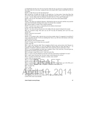 DRAFT
April 10, 2014
Grade 9 English Learning Package
 
27
so old-fashioned and silly, but I tell you he put his whole life into you and you’ve turned your backs on
him. (She is bent over in the chair, weeping, her face in her hands.) Biff, I swear to God! Biff, his life is in
your hands!
HAPPY (to Biff): How do you like that damned fool!
BIFF (kissing her): All right, pal, all right. It’s all settled now. I’ve been remiss. I know that, Mom. But
now I’ll stay, and I swear to you, I’ll apply myself. (Kneeling in front of her, in a fever of self-reproach.)
It’s just — you see, Mom, I don’t fit in business. Not that I won’t try. I’ll try, and I’ll make good.
HAPPY: Sure you will. The trouble with you in business was you never tried to please people.
BIFF: I know, I...
HAPPY: Like when you worked for Harrison’s. Bob Harrison said you were tops, and then you go and do
some damn fool thing like whistling whole songs in the elevator like a comedian.
BIFF (against Happy): So what? I like to whistle sometimes.
HAPPY: You don’t raise a guy to a responsible job who whistles in the elevator!
LINDA: Well, don’t argue about it now.
HAPPY: Like when you’d go off and swim in the middle of the day instead of taking the line around.
BIFF (his resentment rising): Well, don’t you run off? You take off sometimes, don’t you? On a nice
summer day?
HAPPY: Yeah, but I cover myself!
LINDA: Boys!
HAPPY: If I’m going to take a fade the boss can call any number where I’m supposed to be and they’ll
swear to him that I just left. I’ll tell you something that I hate so say, Biff, but in the business world some
of them think you’re crazy.
BIFF (angered): Screw the business world!
HAPPY: All right, screw it! Great, but cover yourself!
LINDA: Hap, Hap.
BIFF: I don’t care what they think! They’ve laughed at Dad for years, and you know why? Because we
don’t belong in this nuthouse of a city! We should be mixing cement on some open plain or — or
carpenters. A carpenter is allowed to whistle! (Willy walks in from the entrance of the house, at left.)
WILLY: Even your grandfather was better than a carpenter. (Pause. They watch him.) You never grew up.
Bernard does not whistle in the elevator, I assure you.
BIFF (as though to laugh Willy out of it): Yeah, but you do, Pop.
WILLY: I never in my life whistled in an elevator! And who in the business world thinks I’m crazy?
BIFF: I didn’t mean it like that, Pop. Now don’t make a whole thing out of it, will ya?
WILLY: Go back to the West! Be a carpenter, a cowboy, enjoy yourself!
LINDA: Willy, he was just saying...
WILLY: I heard what he said!
HAPPY (trying to quiet Willy): Hey, Pop, come on now...
WILLY (continuing over Happy’s line): They laugh at me, heh? Go to Filene’s, go to the Hub, go to
Slattery’s, Boston. Call out the name Willy Loman and see what happens! Big shot!
BIFF: All right, Pop.
WILLY: Big!
BIFF: All right!
WILLY: Why do you always insult me?
BIFF: I didn’t say a word. (To Linda.) Did I say a word?
LINDA: He didn’t say anything, Willy.
WILLY (going to the doorway of the living room): All right, good night, good night.
LINDA: Willy, dear, he just decided...
 