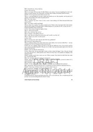 DRAFT
April 10, 2014
Grade 9 English Learning Package
 
29
BIFF: He did like me. Always liked me.
LINDA: He loved you!
WILLY (to Linda): Will you stop! (To Biff.) Walk in very serious. You are not applying for a boy’s job.
Money is to pass. Be quiet, fine, and serious. Everybody likes a kidder, but nobody lends him money.
HAPPY: I’ll try to get some myself, Biff. I’m sure I can.
WILLY: I see great things for you kids, I think your troubles are over. But remember, start big and you’ll
end big. Ask for fifteen. How much you gonna ask for?
BIFF: Gee, I don’t know...
WILLY: And don’t say »Gee«. »Gee« is a boy’s word. A man walking in for fifteen thousand dollars does
not say »Gee!«
BIFF: Ten, I think, would be top though.
WILLY: Don’t be so modest. You always started too low. Walk in with a big laugh. Don’t look worried.
Start off with a couple of your good stones to lighten things up. It’s not what you say, it’s how you say it —
because personality always wins the day.
LINDA: Oliver always thought the highest of him...
WILLY: Will you let me talk?
BIFF: Don’t yell at her, Pop, will ya?
WILLY (angrily): I was talking, wasn’t I?
BIFF: I don’t like you yelling at her all the time, and I’m tellin’ you, that’s all.
WILLY: What’re you, takin’ over this house?
LINDA: Willy...
WILLY (turning to her): Don’t take his side all the time, goddammit!
BIFF (furiously): Stop yelling at her!
WILLY (suddenly pulling on his cheek, beaten down, guilt ridden): Give my best to Bill Oliver — he may
remember me. (He exits through the living room doorway.)
LINDA (her voice subdued): What’d you have to start that for? (Biff turns away.) You see how sweet he
was as soon as you talked hopefully? (She goes over to Biff.) Come up and say good night to him. Don’t let
him go to bed that way.
HAPPY: Come on, Biff, let’s buck him up.
LINDA: Please, dear. Just say good night. It takes so little to make him happy. Come. (She goes through
the living room doorway, calling upstairs from within the living room.) Your pajamas are hanging in the
bathroom, Willy!
HAPPY (looking toward where Linda went out): What a woman! They broke the mold when they made
her. You know that, Biff?
BIFF: He’s off salary. My God, working on commission!
HAPPY: Well, let’s face it: he’s no hot-shot selling man. Except that sometimes, you have to admit, he’s a
sweet personality.
BIFF (deciding): Lend me ten bucks, will ya? I want to buy some new ties.
HAPPY: I’ll take you to a place I know. Beautiful stuff. Wear one of my striped shirts tomorrow.
BIFF: She got gray. Mom got awful old. Gee, I’m gonna go in to Oliver tomorrow and knock him for a...
HAPPY: Come on up. Tell that to Dad. Let’s give him a whirl. Come on.
BIFF (steamed up): You know, with ten thousand bucks, boy!
HAPPY (as they go into the living room): That’s the talk, Biff, that’s the first time I’ve heard the old
confidence out of you! (From within the living room, fading off.) You’re gonna live with me, kid, and any
babe you want just say the word... (The last lines are hardly heard. They are mounting the stairs to
their parents’ bedroom.)
LINDA (entering her bedroom and addressing Willy, who is in the bathroom. She is straightening the bed
for him): Can you do anything about the shower? It drips.
 