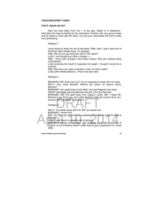 DRAFT
April 10, 2014
Grade 9 English Learning Package
 
33
YOUR DISCOVERY TASKS
Task 9. Speak and Act
Here are lines taken from Act 1 of the play “Death of A Salesman”.
Internalize the lines by feeling for the characters. Practice with your group mates
and be ready to share with the class. You and your classmates will have to take
turns presenting.
Dialogue 1
Linda (trying to bring him out of the topic): Willy, dear, I got a new kind of
American-type cheese today. It’s whipped.
Willy: Why do you get American when I like Swiss?
Linda: I just thought you’d like a change ----
Willy : I don’t want change! I want Swiss cheese. Why am I always being
contradicted?
Linda (covering her mouth to suppress her laugh): I thought it would be a
surprise.
Willy: Why don’t you open a window in here, for God’s sake?
Linda (with infinite patience) : They’re all open dear.
Dialogue 2
BERNARD: Biff, where are you? You’re supposed to study with me today.
WILLY: Hey, looka Bernard. What’re you lookin’ so anemic about,
Bernard?
BERNARD: He’s gotta study Uncle Willy. He’s got Regents next week.
HAPPY (tauntingly spinning Bernard around): Let’s box Bernard!
BERNARD: Biff! (He gets away from Happy.) Listen, Biff, I heard Mr.
Birnbaum say that if you don’t start studying math he’s gonna flunk you,
and you won’t graduate. I heard him!
Dialogue 3
WILLY: You better study with him, Biff. Go ahead now.
BERNARD: I heard him!
BIFF: Oh, Pop, you didn’t see my sneakers! (he holds up a foot for Willy to
look at.)
WILLY: Hey, there’s a beautiful job of printing!
BERNARD (wiping his glasses): Just because he printed University of
Virginia on his sneakers doesn’t mean they’ve got to graduate him, Uncle
Willy!
 