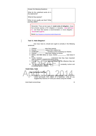 DRAFT
April 10, 2014
Grade 9 English Learning Package
 
38
Answer the following Questions:
What do the underlined words do in
the statements?
What do they express?
When do we usually use them? What
are they called?
Task 13. Hello Obligation!
Use must, have to, should and ought to correctly in the following
sentences.
1. Children __________ obey their parents.
2. Parents ___________ respect their children too.
3. Challenges ___________ not keep us from achieving our dreams.
4. Parents ___________ send their children to school.
5. Before, one talks about an issue, he/she ___________ read about it
first.
6. Family members __________ understand that they have important
roles to perform in keeping the family strong.
7. Friends __________ be carefully chosen for the influence they can
have.
8. The school, as a second home _________ constantly nurture and
protect the rights of children.
YOUR FINAL TASK
Task 13. Review that Play
A. Based on how your classmates read selected lines using non-
verbal techniques from “Death of a Salesman,” what do you
suggest they improve on? Give your advice using the modals.
Remember: There are two types of modal verbs of obligation ; those
that primarily express a firm obligation or necessity - must and have
to - and those that express a recommendation or moral obligation -
should and ought to.
Source: http://linguapress.com/grammar/modal-obligation.htm
 
