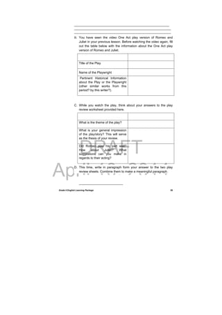 DRAFT
April 10, 2014
Grade 9 English Learning Package
 
39
______________________________________________________
_______________________________________________________
_______________________________________________________
B. You have seen the video One Act play version of Romeo and
Juliet in your previous lesson. Before watching the video again, fill
out the table below with the information about the One Act play
version of Romeo and Juliet.
Title of the Play
Name of the Playwright
Pertinent Historical Information
about the Play or the Playwright
(other similar works from this
period? by this writer?).
C. While you watch the play, think about your answers to the play
review worksheet provided here.
What is the theme of the play?  
What is your general impression
of the play/story? This will serve
as the thesis of your review.
Did Romeo play his part well?
How about Juliet? What
suggestions can you make in
regards to their acting?
D. This time, write in paragraph form your answer to the two play
review sheets. Combine them to make a meaningful paragraph.
_________________________
 