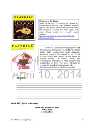 DRAFT
April 10, 2014
Grade 7 English Learning Package
	
4
	
	
	
	
REASONS:_______________________________________________________
________________________________________________________________
________________________________________________________________
________________________________________________________________
________________________________________________________________
________________________________________________________________
________________________________________________________________
________________________________________________________________
________________________________________________________________
_______________________________________________________________
YOUR TEXT (What to Process)
Death of A Salesman, Act I
Arthur Miller
(continuation)
Phantom	of	the	Opera	
Based	 on	 the	 novel	 Le	 Fantome	 de	 L’Opera	 by	
Gaston	Leroux,	Andrew	Lloyd	Webber’s	musical	
depicts	a	disfigured	musical	genius	who	haunts	
the	 catacombs	 beneath	 the	 Paris	 Opera	 and	
exerts	 strange	 control	 over	 a	 lovely	 young	
soprano.	
http://www.playbillvault.com/Show/Detail/7818/The‐
Phantom‐of‐the‐Opera	
Grease	is	a	1971	musical	by	Jim	Jacobs	and	
Warren	Casey.	The	musical	is	named	for	the	1950s	
United	 States	 working‐class	 youth	 subculture	
known	 as	 greasers.	 The	 musical,	 set	 in	 1959	 at	
fictional	 Rydell	 High	 School	 (loosely	 based	 on	
William	 Howard	 Taft	 School),	 follows	 ten	
working‐class	 teenagers	 as	 they	 navigate	 the	
complexities	 of	 love.	 The	 score	 attempts	 to	
recreate	the	sounds	of	early	rock	and	roll.	
http://www.wikipedia.org/wiki/Grease_(musical)	
 