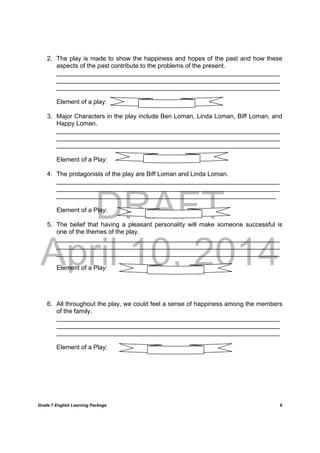 DRAFT
April 10, 2014
Grade 7 English Learning Package
	
6
2. The play is made to show the happiness and hopes of the past and how these
aspects of the past contribute to the problems of the present.
________________________________________________________________
________________________________________________________________
________________________________________________________________
Element of a play:
3. Major Characters in the play include Ben Loman, Linda Loman, Biff Loman, and
Happy Loman.
________________________________________________________________
________________________________________________________________
________________________________________________________________
Element of a Play:
4. The protagonists of the play are Biff Loman and Linda Loman.
________________________________________________________________
________________________________________________________________
_______________________________________________________________
Element of a Play:
5. The belief that having a pleasant personality will make someone successful is
one of the themes of the play.
________________________________________________________________
________________________________________________________________
________________________________________________________________
Element of a Play:
6. All throughout the play, we could feel a sense of happiness among the members
of the family.
________________________________________________________________
________________________________________________________________
________________________________________________________________
Element of a Play:
 