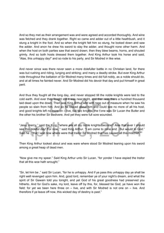DRAFT
April 10, 2014
And so they met as their arrangement was and were agreed and accorded thoroughly. And wine
was fetched and they drank together. Right so came and adder out of a little heathbush, and it
stung a knight in the foot. And so when the knight felt him so stung, he looked down and saw
the adder. And anon he drew his sword to slay the adder, and thought none other harm. And
when the host on both parties saw that sword drawn, then they blew beams, horns, and shouted
grimly. And so both hosts dressed them together. And King Arthur took his horse and said,
“Alas, this unhappy day!” and so rode to his party, and Sir Modred in like wise.
And never since was there never seen a more dolefuller battle in no Christian land, for there
was but rushing and riding, lunging and striking; and many a deadly stroke. But ever King Arthur
rode throughout the battalion of Sir Modred many times and did full nobly, as a noble should do,
and at all times he fainted never. And Sir Modred did his devoir that day and put himself in great
peril.
And thus they fought all the long day, and never stopped till the noble knights were laid to the
cold earth. And ever they fought still it was near night, and then was there a hundred thousand
laid dead upon the down. Then was King Arthur wild with rage out of measure when he saw his
people so slain from him. And so he looked about him and could see no more of all his host,
and good knights left no more on – live, but two knights: the t’one was Sir Lucan the Butler and
the other his brother Sir Bedivere. And yet they were full sore wounded.
“Jesu, mercy,” said the King, “where are all my noble knights become? Alas that ever I should
see this doleful day! For now, “ said King Arthur. “I am come to mine end . But would to God.”
Said he , “that I wist now where were that traitor Sir Modred that has caused all this mischief.”
Then King Arthur looked about and was ware where stood Sir Modred leaning upon his sword
among a great heap of dead men.
“Now give me my spear.” Said King Arthur unto Sir Lucan. “for yonder I have espied the traitor
that all this woe hath wrought.”
“Sir, let him be ,” said Sir Lucan, “for he is unhappy. And if ye pass this unhappy day ye shall be
right well revenged upon him. And, good lord, remember ye of your night’s dream, and what the
spirit of Sir Gawain told you tonight, and yet God of his great goodness had preserved you
hitherto. And for God’s sake, my lord, leave off by this, for, blessed be God, ye have won the
field: for yet we been here three on – live, and with Sir Modred is not one on – live. And
therefore if ye leave off now, this wicked day of destiny is past.”
 