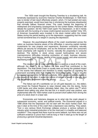 DRAFT
April 10, 2014
Grade 7 English Learning Package
	
11
The 1929 crash brought the Roaring Twenties to a shuddering halt. As
tentatively expressed by economic historian Charles Kindleberger, in 1929 there
was no lender of last resort effectively present, which, if it had existed and were
properly exercised, would have been key in shortening the business slowdown[s]
that normally follows financial crises. The crash marked the beginning of
widespread and long-lasting consequences for the United States. Historians still
debate the question: did the 1929 Crash spark The Depression, or did it merely
coincide with the bursting of a loose credit-inspired economic bubble? Only 16%
of American households were invested in the stock market within the United
States during the period leading up to the depression, suggesting that the crash
carried somewhat less of a weight in causing the depression.
However, the psychological effects of the crash reverberated across the
nation as business became aware of the difficulties in securing capital markets
investments for new projects and expansions. Business uncertainty naturally
affects job security for employees, and as the American worker (the consumer)
faced uncertainty with regards to income, naturally the propensity to consume
declined. The decline in stock prices caused bankruptcies and severe
macroeconomic difficulties including contraction of credit, business closures,
firing of workers, bank failures, decline of the money supply, and other economic
depressing events.
The resultant rise of mass unemployment is seen as a result of the crash,
although the crash is by no means the sole event that contributed to the
depression. The Wall Street Crash is usually seen as having the greatest impact
on the events that followed and therefore is widely regarded as signaling the
downward economic slide that initiated the Great Depression. True or not, the
consequences were dire for almost everybody. Most academic experts agree on
one aspect of the crash: It wiped out billions of dollars of wealth in one day, and
this immediately depressed consumer buying.
The failure set off a worldwide run on US gold deposits (i.e., the dollar),
and forced the Federal Reserve to raise interest rates into the slump. Some
4,000 banks and other lenders ultimately failed. Also, the uptick rule,[36]
which
allowed short selling only when the last tick in a stock's price was positive, was
implemented after the 1929 market crash to prevent short sellers from driving the
price of a stock down in a bear raid.
Economists and historians disagree as to what role the crash played in
subsequent economic, social, and political events. The Economist argued in a
1998 article that the Depression did not start with the stock market crash. Nor
was it clear at the time of the crash that a depression was starting. They asked,
"Can a very serious Stock Exchange collapse produce a serious setback to
industry when industrial production is for the most part in a healthy and balanced
condition?" They argued that there must be some setback, but there was not yet
sufficient evidence to prove that it will be long or that it need go to the length of
producing a general industrial depression.
 