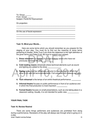 DRAFT
April 10, 2014
Grade 7 English Learning Package
	
15
To: Group ______
From: Group ______
Subject: Points for Improvement
On projection:
__________________________________________________________
__________________________________________________________
__________________________________________________________
On the use of facial expression:
__________________________________________________________
__________________________________________________________
__________________________________________________________
Task 15. Mind your Words…
Here are some terms which you should remember as you prepare for the
staging of your play. You must try to find out the meaning of some terms
pertaining to theater. Write True if you think the statement is the right definition of
the given terms and False if not. Be sure to support your answer.
1. Dress rehearsal is a reading of a script done by actors who have not
previously reviewed the play. __________
2. Cold reading means rehearsals where technical elements such as sound
and lighting are added to the show. _____________
3. Pacing is the final few rehearsals just prior to opening night in which the
show is run with full technical elements. Full costumes and makeup are worn.
4. Tech rehearsal is the tempo of an entire theatrical performance. _________
5. Informal theatre focuses on public performance in front of an audience and
in which the final production is most important. __________
6. Formal theatre focuses on small presentations, such as one taking place in a
classroom setting. Usually, it is not intended for public view. ___________
YOUR FINAL TASK
Task 16. Review Rewind
There are some things performers and audiences are prohibited from doing
during a performance. Reviewers of the play will always see through what is going on in
a play.
 