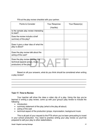 DRAFT
April 10, 2014
Grade 7 English Learning Package
	
17
Fill out the play review checklist with your partner.
Points to Consider Your Response
(Yes/No)
Your Reason(s)
Is the sample play review interesting
to read?
Does the review include a brief
summary of the play?
Does it give a clear idea of what the
play is about?
Does the play review talk about the
acting of the cast?
Does the play review mention the
technical aspects (props, music,
production) of the play?
Based on all your answers, what do you think should be considered when writing
a play review?
______________________________________________________________________
______________________________________________________________________
______________________________________________________________________
_____________________________________________________________________
Task 17. Time to Review
Your teacher will show the class a video clip of a play. Using the tips you’ve
learned in writing a play review, come up with your group’s play review to include the
following:
 introduction
 summary statement of the play (what is the play all about)
 acting of the cast
 technical aspect of the production (props, improvisation, background music
This is all part of your request to the PTA whom you’ve been persuading to invest
in your school production. You need to practice writing your play review so you’ll be
prepared to sell your play to other stakeholders.
 