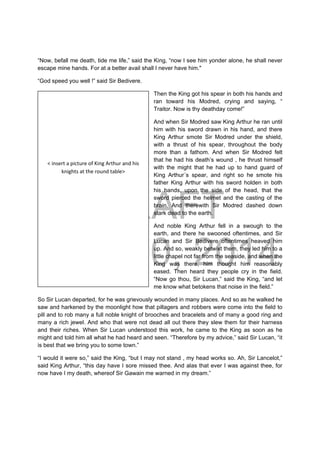 DRAFT
April 10, 2014
“Now, befall me death, tide me life,” said the King, “now I see him yonder alone, he shall never
escape mine hands. For at a better avail shall I never have him."
“God speed you well !” said Sir Bedivere.
Then the King got his spear in both his hands and
ran toward his Modred, crying and saying, “
Traitor. Now is thy deathday come!”
And when Sir Modred saw King Arthur he ran until
him with his sword drawn in his hand, and there
King Arthur smote Sir Modred under the shield,
with a thrust of his spear, throughout the body
more than a fathom. And when Sir Modred felt
that he had his death’s wound , he thrust himself
with the might that he had up to hand guard of
King Arthur´s spear, and right so he smote his
father King Arthur with his sword holden in both
his hands, upon the side of the head, that the
sword pierced the helmet and the casting of the
brain. And therewith Sir Modred dashed down
stark dead to the earth.
And noble King Arthur fell in a swough to the
earth, and there he swooned oftentimes, and Sir
Lucan and Sir Bedivere oftentimes heaved him
up. And so, weakly betwixt them, they led him to a
little chapel not far from the seaside, and when the
King was there, him thought him reasonably
eased. Then heard they people cry in the field.
“Now go thou, Sir Lucan,” said the King, “and let
me know what betokens that noise in the field.”
So Sir Lucan departed, for he was grievously wounded in many places. And so as he walked he
saw and harkened by the moonlight how that pillagers and robbers were come into the field to
pill and to rob many a full noble knight of brooches and bracelets and of many a good ring and
many a rich jewel. And who that were not dead all out there they slew them for their harness
and their riches. When Sir Lucan understood this work, he came to the King as soon as he
might and told him all what he had heard and seen. “Therefore by my advice,” said Sir Lucan, “it
is best that we bring you to some town.”
“I would it were so,” said the King, “but I may not stand , my head works so. Ah, Sir Lancelot,”
said King Arthur, “this day have I sore missed thee. And alas that ever I was against thee, for
now have I my death, whereof Sir Gawain me warned in my dream.”
 
 
 
 
 
< insert a picture of King Arthur and his 
knights at the round table> 
 