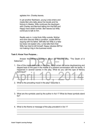 DRAFT
April 10, 2014
Grade 7 English Learning Package
	
6
agitates him. Charley leaves.
In yet another flashback, young Linda enters and
meets Ben who talks about his travels and his
fortune in Alaska. Willy continues the daydream
with Charley and Bernard telling him that Biff and
Happy have stolen lumber. Ben leaves but Willy
continues to talk to him.
Reality sets in, Linda finds Willy outside. Mother
and sons discuss Willy’s condition, scolds Biff for
arguing with his father. Biff tells her Willy is a fake
but does not explain why. Linda tells them that
Willy has tried to kill himself. Happy rebukes Biff for
not making it big in the business world.
Task 5. Know Your Purpose…
Answer the following questions about our featured play, “The Death of A
Salesman”.
1. One of the major characters in the play, Willy Loman did some daydreaming and
slipped back to the past in the middle of a present conversation with his family. It
happened in several scenes in the play. What do you call this type of literary
technique?
________________________________________________________________
________________________________________________________________
________________________________________________________________
2. What is the prevailing mood in the play? Describe it.
________________________________________________________________
________________________________________________________________
________________________________________________________________
3. What are the symbols used by the author in Act 1? What do these symbols stand
for?
________________________________________________________________
________________________________________________________________
_______________________________________________________________
4. What is the theme or message of the play prevalent in Act 1?
________________________________________________________________
________________________________________________________________
________________________________________________________________
 