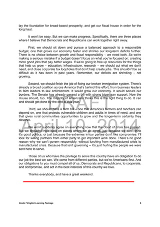 DRAFT
April 10, 2014
Grade 7 English Learning Package
	
8
lay the foundation for broad-based prosperity, and get our fiscal house in order for the
long haul.
It won’t be easy. But we can make progress. Specifically, there are three places
where I believe that Democrats and Republicans can work together right away.
First, we should sit down and pursue a balanced approach to a responsible
budget, one that grows our economy faster and shrinks our long-term deficits further.
There is no choice between growth and fiscal responsibility – we need both. So we’re
making a serious mistake if a budget doesn’t focus on what you’re focused on: creating
more good jobs that pay better wages. If we’re going to free up resources for the things
that help us grow – education, infrastructure, research – we should cut what we don’t
need, and close corporate tax loopholes that don’t help create jobs. This shouldn’t be as
difficult as it has been in past years. Remember, our deficits are shrinking – not
growing.
Second, we should finish the job of fixing our broken immigration system. There’s
already a broad coalition across America that’s behind this effort, from business leaders
to faith leaders to law enforcement. It would grow our economy. It would secure our
borders. The Senate has already passed a bill with strong bipartisan support. Now the
House should, too. The majority of Americans thinks this is the right thing to do. It can
and should get done by the end of this year.
Third, we should pass a farm bill – one that America’s farmers and ranchers can
depend on, one that protects vulnerable children and adults in times of need, and one
that gives rural communities opportunities to grow and the longer-term certainty they
deserve.
We won’t suddenly agree on everything now that the cloud of crisis has passed.
But we shouldn’t hold back on places where we do agree, just because we don’t think
it’s good politics, or just because the extremes in our parties don’t like compromise. I’ll
look for willing partners from either party to get important work done. There’s no good
reason why we can’t govern responsibly, without lurching from manufactured crisis to
manufactured crisis. Because that isn’t governing – it’s just hurting the people we were
sent here to serve.
Those of us who have the privilege to serve this country have an obligation to do
our job the best we can. We come from different parties, but we’re Americans first. And
our obligations to you must compel all of us, Democrats and Republicans, to cooperate,
and compromise, and act in the best interests of this country we love.
Thanks everybody, and have a great weekend.
 