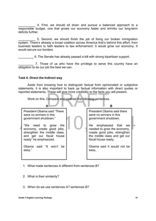 DRAFT
April 10, 2014
Grade 7 English Learning Package
	
10
__________ 4. First, we should sit down and pursue a balanced approach to a
responsible budget, one that grows our economy faster and shrinks our long-term
deficits further.
__________ 5. Second, we should finish the job of fixing our broken immigration
system. There’s already a broad coalition across America that’s behind this effort, from
business leaders to faith leaders to law enforcement. It would grow our economy. It
would secure our borders.
_________ 6. The Senate has already passed a bill with strong bipartisan support.
_________ 7. Those of us who have the privilege to serve this country have an
obligation to do our job the best we can.
Task 8. Direct the Indirect way
Aside from knowing how to distinguish factual from opinionated or subjective
statements, it is also important to back up factual information with direct quotes or
reported statements. These will give more credibility to the facts you will present.
Work on this. Compare and contrast the following sentences.
A B
1. What made sentences A different from sentences B?
2. What is their similarity?
3. When do we use sentences A? sentences B?
President Obama said “There
were no winners in this
government shutdown.”	
“We need to grow the
economy, create good jobs,
strengthen the middle class,
and get our fiscal house
ready” he emphasized.
Obama said “It won’t be
easy.”
President Obama said there
were no winners in this
government shutdown.
He emphasized that we
needed to grow the economy,
create good jobs, strengthen
the middle class and get our
fiscal house ready.
Obama said it would not be
easy.
 