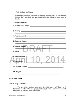 DRAFT
April 10, 2014
Grade 7 English Learning Package
	
12
Task 10. Time for Theater
Remember the terms pertaining to theater we discussed in the previous
lesson? Let’s see how well you could define the following terms used in
theater.
1. Dress rehearsal
2. Cold reading means ____________________________________________
______________________________________________________________
3. Pacing _______________________________________________________
______________________________________________________________
4. Tech rehearsal ________________________________________________
_____________________________________________________________
5. Informal theatre _______________________________________________
______________________________________________________________
6. Formal theatre _________________________________________________
______________________________________________________________
7. Mime ____________________________________________________
______________________________________________________________
8. Improvisation ________________________________________________
______________________________________________________________
9. Melodrama ________________________________________________
______________________________________________________________
10. Musical Theater ___________________________________________
______________________________________________________________
11. Playbill
_______________________________________________________
YOUR FINAL TASK
Task 10. Play & Review!
You are given another opportunity to watch Act 1 of “Death of A
Salesman” on video. This time get yourself ready to write a play review about it.
Be guided by the parts of the play review.
 