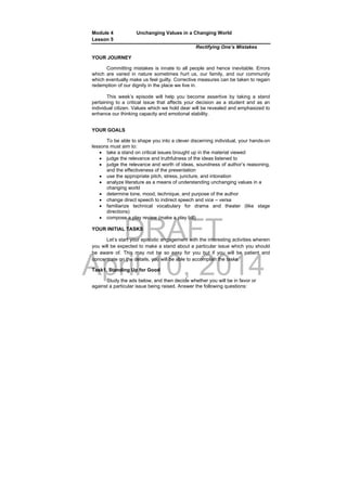 DRAFT
April 10, 2014
Module 4 Unchanging Values in a Changing World
Lesson 5
Rectifying One’s Mistakes
YOUR JOURNEY
Committing mistakes is innate to all people and hence inevitable. Errors
which are varied in nature sometimes hurt us, our family, and our community
which eventually make us feel guilty. Corrective measures can be taken to regain
redemption of our dignity in the place we live in.
This week’s episode will help you become assertive by taking a stand
pertaining to a critical issue that affects your decision as a student and as an
individual citizen. Values which we hold dear will be revealed and emphasized to
enhance our thinking capacity and emotional stability.
YOUR GOALS
To be able to shape you into a clever discerning individual, your hands-on
lessons must aim to:
 take a stand on critical issues brought up in the material viewed
 judge the relevance and truthfulness of the ideas listened to
 judge the relevance and worth of ideas, soundness of author’s reasoning,
and the effectiveness of the presentation
 use the appropriate pitch, stress, juncture, and intonation
 analyze literature as a means of understanding unchanging values in a
changing world
 determine tone, mood, technique, and purpose of the author
 change direct speech to indirect speech and vice – versa
 familiarize technical vocabulary for drama and theater (like stage
directions)
 compose a play review (make a play bill)
YOUR INITIAL TASKS
Let’s start your episodic engagement with the interesting activities wherein
you will be expected to make a stand about a particular issue which you should
be aware of. This may not be so easy for you but if you will be patient and
concentrate on the details, you will be able to accomplish the tasks.
Task1. Standing Up for Good
Study the ads below, and then decide whether you will be in favor or
against a particular issue being raised. Answer the following questions:
 