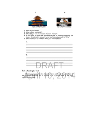 DRAFT
April 10, 2014
A. B.
NO to MATERIALISM NO to PORK BARREL
1. What is your stand?
2. What helped you decide?
3. What did you use as a basis in decision- making?
4. If you would be given the opportunity to talk to someone regarding the
issues of materialism and pork barrel to who would you talk to? Why?
5. What would you tell him/her? Write your answers below.
A.
___________________________________________________________
___________________________________________________________
___________________________________________________________
___________________________________________________________
___________________________________________________________
___________________________________________________________
______________________________
B.
___________________________________________________________
___________________________________________________________
___________________________________________________________
___________________________________________________________
___________________________________________________________
___________________________________________________________
______________________________
Task 2. Relating the Truth
Listen as your teacher play a recorded news article and then, take note of
the important details for you to be able to fill – out the table of the facts
mentioned in the text.
 