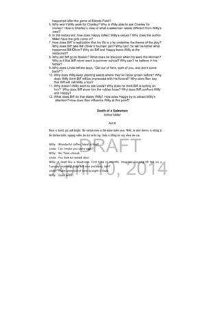 DRAFT
April 10, 2014
happened after the game at Ebbets Field?
5. Why won’t Willy work for Charley? Why is Willy able to ask Charley for
money? How is Charley’s view of what a salesman needs different from Willy’s
view?
6. In the restaurant, how does Happy reflect Willy’s values? Why does the author
Miller have the girls come in?
7. How does Biff ’s realization that his life is a lie underline the theme of the play?
Why does Biff take Bill Oliver’s fountain pen? Why can’t he tell his father what
happened Bill Oliver? Why do Biff and Happy leave Willy at the
restaurant?
8. Why did Biff go to Boston? What does he discover when he sees the Woman?
Why is it that Biff never went to summer school? Why can’t he believe in his
father?
9. Why does Linda tell the boys, “Get out of here, both of you, and don’t come
back!”?
10. Why does Willy keep planting seeds where they’ve never grown before? Why
does Willy think Biff will be impressed with his funeral? Why does Ben say
that Biff will call Willy a fool?
11. Why doesn’t Willy want to see Linda? Why does he think Biff is spiting on
him? Why does Biff show him the rubber hose? Why does Biff confront Willy
and Happy?
12. What does Biff do that elates Willy? How does Happy try to attract Willy’s
attention? How does Ben influence Willy at this point?
Death of a Salesman
Arthur Miller
Act II
Music is heard, gay and bright. The curtain rises as the music fades away. Willy, in shirt sleeves, is sitting at
the kitchen table, sipping coffee, his hat in his lap. Linda is filling his cup when she can.
 
Willy:  Wonderful coffee. Meal in itself 
Linda:  Can I make you some eggs? 
Willy:  No. Take a break. 
Linda:  You look so rested, dear. 
Willy:  I  slept  like  a  dead  one.  First  time  in  months.  Imagine,  sleeping  till  ten  on  a 
Tuesday  morning. Boys left nice and early, heh? 
Linda:  There were out of here by eight o’clock. 
Willy:  Good work! 
 