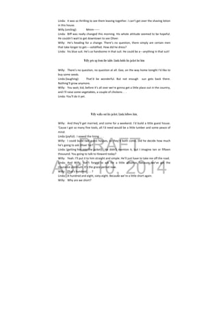 DRAFT
April 10, 2014
Linda:  it was so thrilling to see them leaving together. I can’t get over the shaving lotion 
in this house. 
Willy (smiling):  Mmm‐‐‐‐‐‐ 
Linda:  Biff was really changed this morning. His whole attitude seemed to be hopeful. 
He couldn’t wait to get downtown to see Oliver. 
Willy:  He’s heading for a change. There’s no question, there simply are certain men 
that take longer to get‐‐‐‐solidified. How did he dress? 
Linda:  his blue suit. He’s so handsome in that suit. He could be a‐‐‐anything in that suit! 
 
Willy gets up from the table. Linda holds his jacket for him
Willy:  There’s no question, no question at all. Gee, on the way home tonight I’d like to 
buy some seeds. 
Linda (laughing):  That’d  be  wonderful.  But  not  enough    sun  gets  back  there. 
Nothing’ll grow anymore. 
Willy:  You wait, kid, before it’s all over we’re gonna get a little place out in the country, 
and I’ll raise some vegetables, a couple of chickens . . . 
Linda: You’ll do it yet. 
 
 
 
Willy walks out his jacket. Linda follows him.
 
Willy:  And they’ll get married, and come for a weekend. I’d build a little guest house. 
‘Cause I got so many fine tools, all I’d need would be a little lumber and some peace of 
mind. 
Linda (joyful):  I sewed the lining . . . 
Willy:  I could build two guest houses, so they’d both come. Did he decide how much 
he’s going to ask Oliver for? 
Linda: (getting him into the jacket):  He  didn’t  mention  it,  but  I  imagine  ten  or  fifteen 
thousand. You going to talk to Howard today? 
Willy:  Yeah. I’ll put it to him straight and simple. He’ll just have to take me off the road. 
Linda:  And  Willy,  don’t  forget  to  ask  for  a  little  advance,  because  we’ve  got  the 
insurance premium. It’s the grace period now. 
Willy:  That’s hundred . . . ? 
Linda:  A hundred and eight, sixty‐eight. Because we’re a little short again. 
Willy:  Why are we short? 
 
