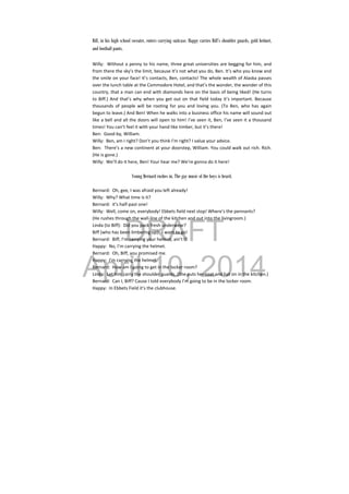 DRAFT
April 10, 2014
 
Biff, in his high school sweater, enters carrying suitcase. Happy carries Biff’s shoulder guards, gold helmet,
and football pants.
 
Willy:  Without a penny to his name, three great universities are begging for him, and 
from there the sky’s the limit, because it’s not what you do, Ben. It’s who you know and 
the smile on your face! It’s contacts, Ben, contacts! The whole wealth of Alaska passes 
over the lunch table at the Commodore Hotel, and that’s the wonder, the wonder of this 
country, that a man can end with diamonds here on the basis of being liked! (He turns 
to Biff.) And that’s why when you get out on that field today it’s important. Because 
thousands  of  people  will  be  rooting  for  you  and  loving  you.  (To  Ben,  who  has  again 
begun to leave.) And Ben! When he walks into a business office his name will sound out 
like a bell and all the doors will open to him! I’ve seen it, Ben, I’ve seen it a thousand 
times! You can’t feel it with your hand like timber, but it’s there! 
Ben:  Good‐by, William. 
Willy:  Ben, am I right? Don’t you think I’m right? I value your advice. 
Ben:  There’s a new continent at your doorstep, William. You could walk out rich. Rich. 
(He is gone.) 
Willy:  We’ll do it here, Ben! Your hear me? We’re gonna do it here! 
 
Young Bernard rushes in. The gay music of the boys is heard.
Bernard:  Oh, gee, I was afraid you left already! 
Willy:  Why? What time is it? 
Bernard:  it’s half‐past one! 
Willy:  Well, come on, everybody! Ebbets field next stop! Where’s the pennants? 
(He rushes through the wall‐line of the kitchen and out into the livingroom.) 
Linda (to Biff):  Did you pack fresh underwear? 
Biff (who has been limbering up):  I want to go! 
Bernard:  Biff, I’m carrying your helmet, ain’t I? 
Happy:  No, I’m carrying the helmet. 
Bernard:  Oh, Biff, you promised me. 
Happy:  I’m carrying the helmet. 
Bernard:  How am I going to get in the locker room? 
Linda:  Let him carry the shoulder guards. (She puts her coat and hat on in the kitchen.) 
Bernard:  Can I, Biff? Cause I told everybody I’m going to be in the locker room. 
Happy:  In Ebbets Field it’s the clubhouse. 
 