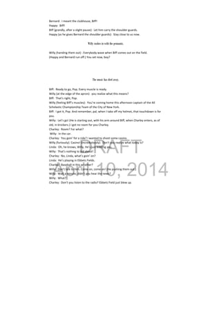 DRAFT
April 10, 2014
Bernard:  I meant the clubhouse, Biff! 
Happy:  Biff! 
Biff (grandly, after a slight pause):  Let him carry the shoulder guards. 
Happy (as he gives Bernard the shoulder guards):  Stay close to us now. 
 
Willy rushes in with the pennants.
 
Willy (handing them out) : Everybody wave when Biff comes out on the field. 
(Happy and Bernard run off.) You set now, boy? 
 
 
 
 
The music has died away.
Biff:  Ready to go, Pop. Every muscle is ready. 
Willy (at the edge of the apron):  you realize what this means? 
Biff:  That’s right, Pop. 
Willy (feeling Biff’s muscles):  You’re coming home this afternoon captain of the All 
Scholastic Championship Team of the City of New York. 
Biff:  I got it, Pop. And remember, pal, when I take off my helmet, that touchdown is for 
you. 
Willy:  Let’s go! (He is starting out, with his arm around Biff, when Charley enters, as of 
old, in knickers.) I got no room for you Charley. 
Charley:  Room? For what? 
 Willy:  In the car. 
Charley:  You goin’ for a ride? I wanted to shoot some casino. 
Willy (furiously): Casino! (Incredulously):  Don’t you realize what today is? 
Linda:  Oh, he knows, Willy, He’s just kidding you. 
Willy:  That’s nothing to kid about! 
Charley:  No, Linda, what’s goin’ on? 
Linda:  He’s playing in Ebbets Fields. 
Charley:  Baseball in this weather? 
Willy:  Don’t talk to him. Come on, come on! (He pushing them out.) 
Willy:  Wait a minute, didn’t you hear the news? 
Willy:  What? 
Charley:  Don’t you listen to the radio? Ebbets Field just blew up. 
 